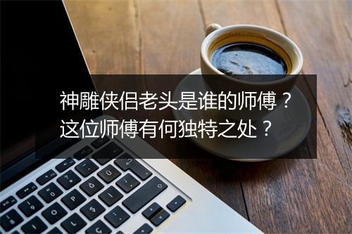 神雕侠侣老头是谁的师傅？这位师傅有何独特之处？