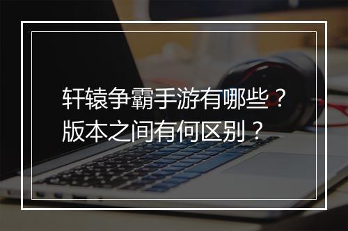 轩辕争霸手游有哪些？版本之间有何区别？