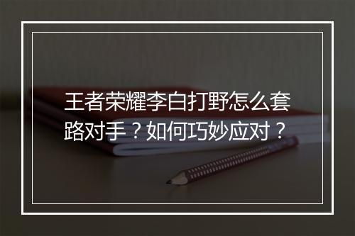 王者荣耀李白打野怎么套路对手？如何巧妙应对？
