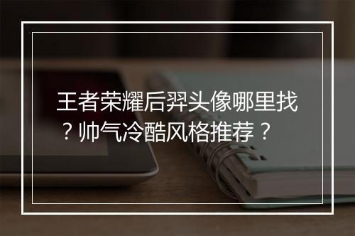 王者荣耀后羿头像哪里找？帅气冷酷风格推荐？