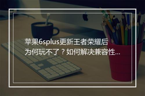苹果6splus更新王者荣耀后为何玩不了？如何解决兼容性问题？