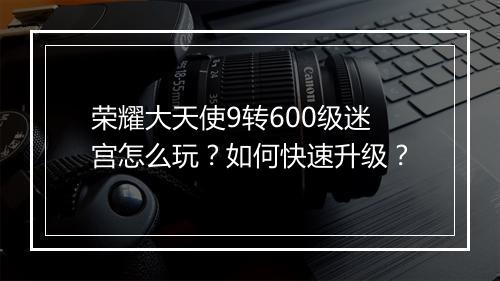 荣耀大天使9转600级迷宫怎么玩？如何快速升级？
