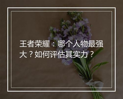 王者荣耀：哪个人物最强大？如何评估其实力？