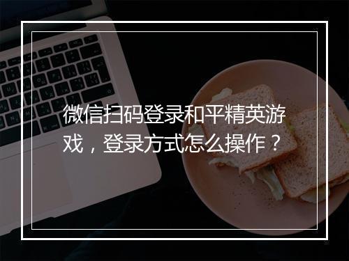 微信扫码登录和平精英游戏，登录方式怎么操作？