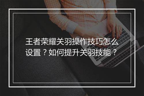 王者荣耀关羽操作技巧怎么设置？如何提升关羽技能？