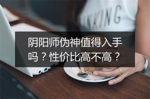 阴阳师伪神值得入手吗？性价比高不高？