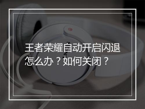 王者荣耀自动开启闪退怎么办?如何关闭?