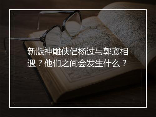 新版神雕侠侣杨过与郭襄相遇？他们之间会发生什么？