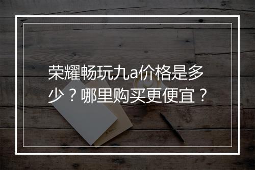荣耀畅玩九a价格是多少？哪里购买更便宜？