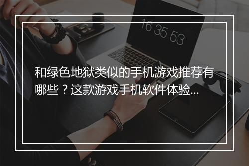 和绿色地狱类似的手机游戏推荐有哪些？这款游戏手机软件体验如何？