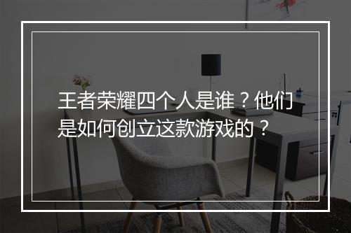 王者荣耀四个人是谁？他们是如何创立这款游戏的？
