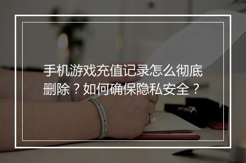 手机游戏充值记录怎么彻底删除？如何确保隐私安全？
