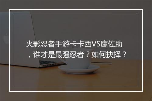 火影忍者手游卡卡西VS鹰佐助，谁才是最强忍者？如何抉择？