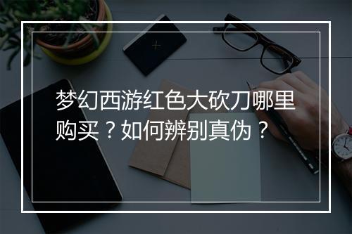 梦幻西游红色大砍刀哪里购买？如何辨别真伪？