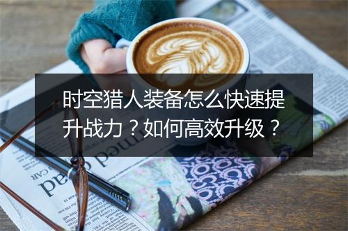 时空猎人装备怎么快速提升战力？如何高效升级？
