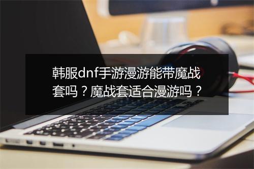 韩服dnf手游漫游能带魔战套吗？魔战套适合漫游吗？