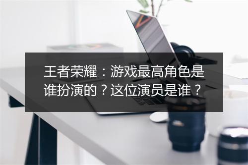 王者荣耀：游戏最高角色是谁扮演的？这位演员是谁？