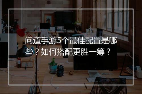 问道手游5个最佳配置是哪些？如何搭配更胜一筹？