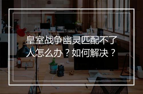 皇室战争幽灵匹配不了人怎么办?如何解决?