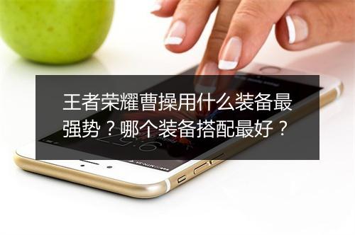 王者荣耀曹操用什么装备最强势？哪个装备搭配最好？