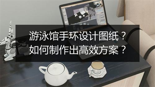 游泳馆手环设计图纸?如何制作出高效方案?