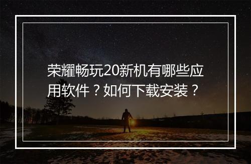 荣耀畅玩20新机有哪些应用软件？如何下载安装？