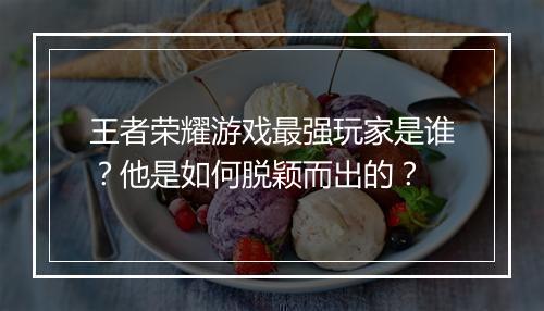 王者荣耀游戏最强玩家是谁？他是如何脱颖而出的？