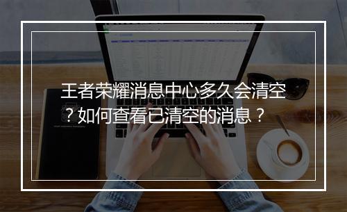 王者荣耀消息中心多久会清空?如何查看已清空的消息?