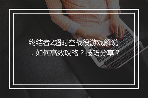 终结者2超时空战役游戏解说,如何高效攻略?技巧分享?