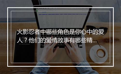 火影忍者中哪些角色是你心中的爱人？他们的爱情故事有哪些精彩细节？