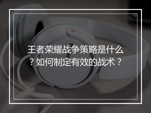 王者荣耀战争策略是什么？如何制定有效的战术？