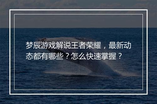 梦辰游戏解说王者荣耀，最新动态都有哪些？怎么快速掌握？