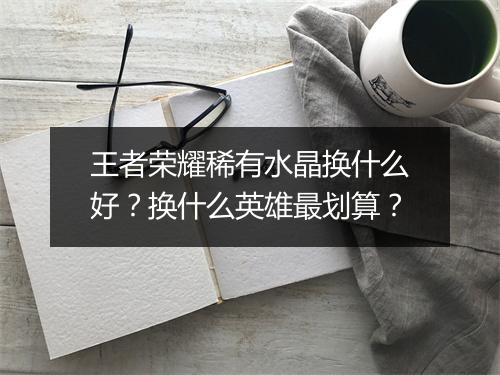 王者荣耀稀有水晶换什么好？换什么英雄最划算？
