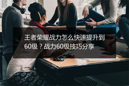 王者荣耀战力怎么快速提升到60级？战力60级技巧分享