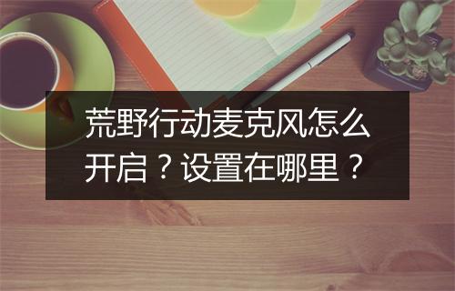 荒野行动麦克风怎么开启？设置在哪里？