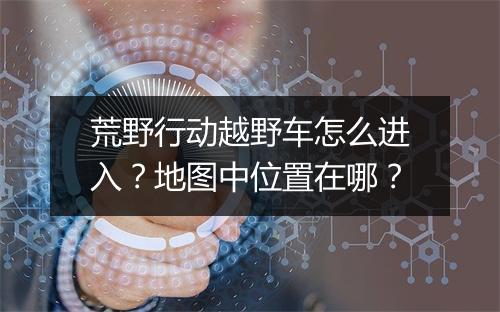 荒野行动越野车怎么进入？地图中位置在哪？
