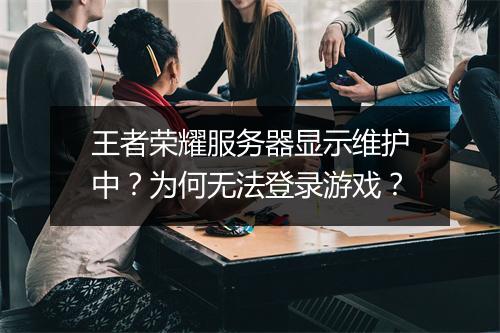 王者荣耀服务器显示维护中？为何无法登录游戏？