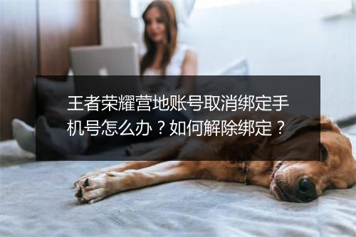 王者荣耀营地账号取消绑定手机号怎么办？如何解除绑定？