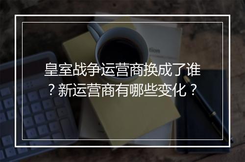 皇室战争运营商换成了谁？新运营商有哪些变化？