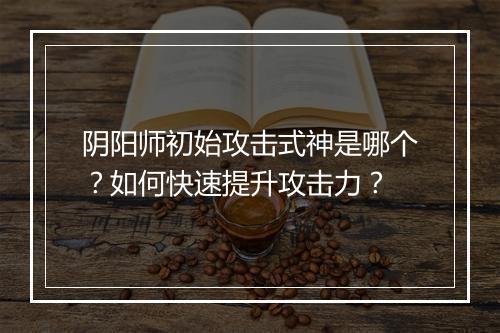 阴阳师初始攻击式神是哪个？如何快速提升攻击力？