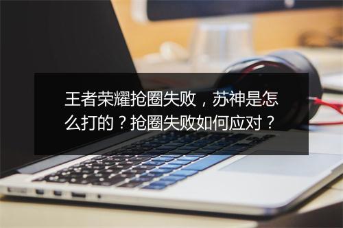 王者荣耀抢圈失败，苏神是怎么打的？抢圈失败如何应对？
