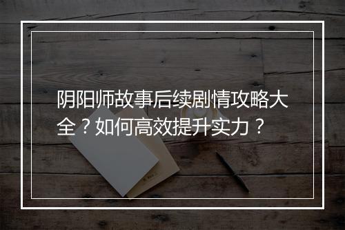阴阳师故事后续剧情攻略大全？如何高效提升实力？