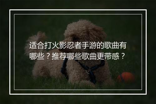 适合打火影忍者手游的歌曲有哪些？推荐哪些歌曲更带感？