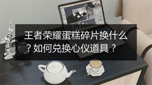 王者荣耀蛋糕碎片换什么？如何兑换心仪道具？