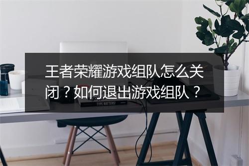 王者荣耀游戏组队怎么关闭？如何退出游戏组队？