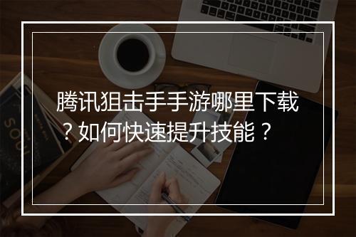 腾讯狙击手手游哪里下载?如何快速提升技能?