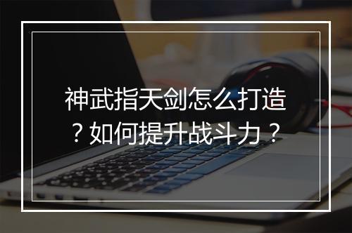 神武指天剑怎么打造？如何提升战斗力？