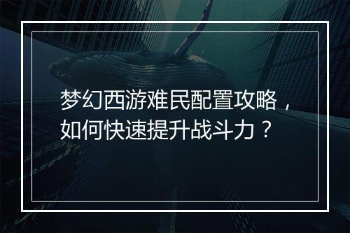 梦幻西游难民配置攻略，如何快速提升战斗力？