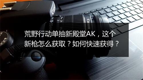 荒野行动单抽新殿堂AK，这个新枪怎么获取？如何快速获得？