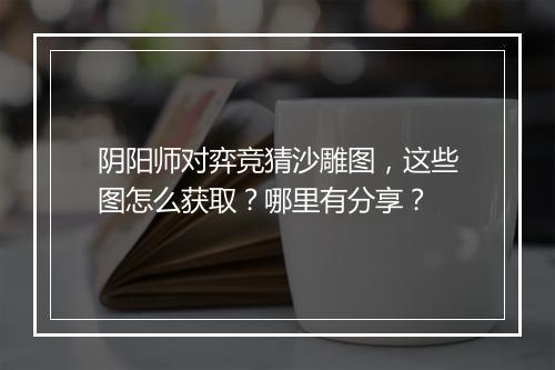 阴阳师对弈竞猜沙雕图，这些图怎么获取？哪里有分享？